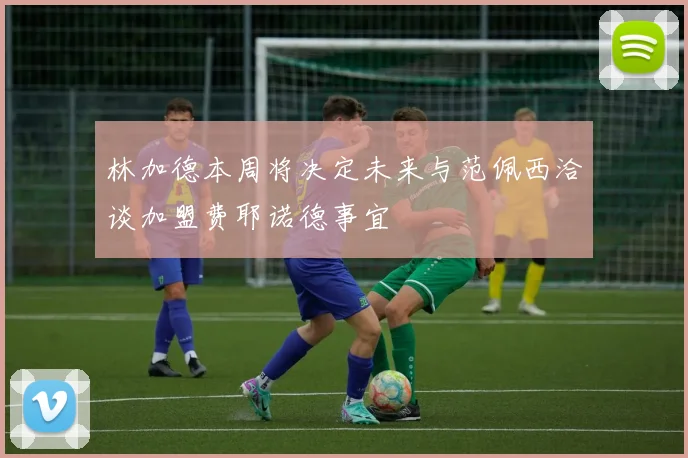 林加德本周将决定未来与范佩西洽谈加盟费耶诺德事宜