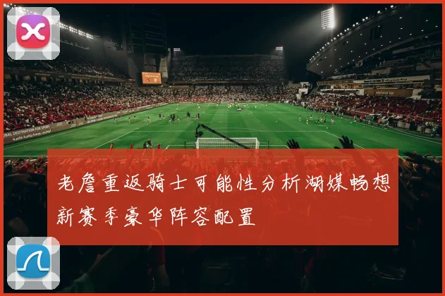老詹重返骑士可能性分析湖媒畅想新赛季豪华阵容配置