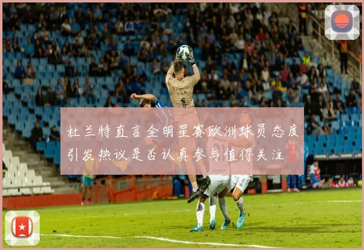 杜兰特直言全明星赛欧洲球员态度引发热议是否认真参与值得关注