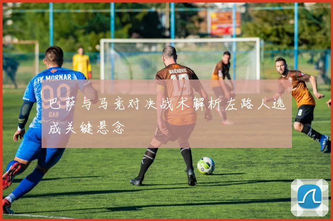 巴萨与马竞对决战术解析左路人选成关键悬念