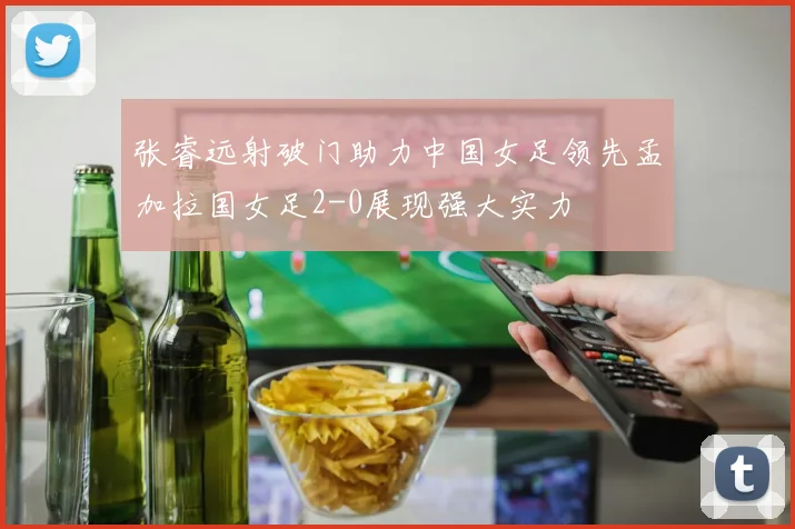 张睿远射破门助力中国女足领先孟加拉国女足2-0展现强大实力