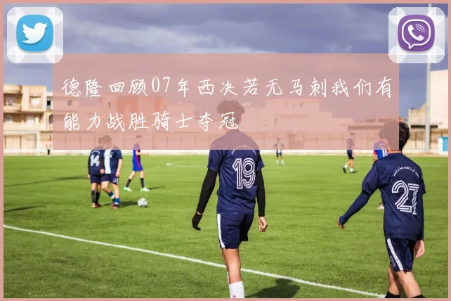 德隆回顾07年西决若无马刺我们有能力战胜骑士夺冠