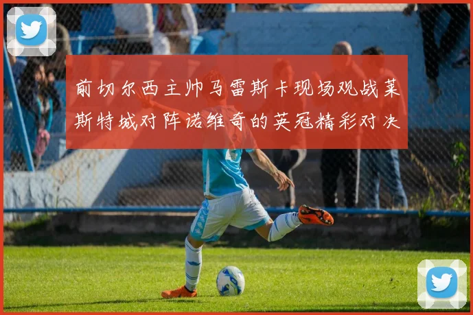 前切尔西主帅马雷斯卡现场观战莱斯特城对阵诺维奇的英冠精彩对决