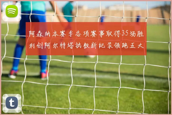 阿森纳本赛季各项赛事取得35场胜利创阿尔特塔执教新纪录领跑五大联赛