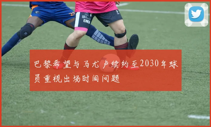 巴黎希望与马尤卢续约至2030年球员重视出场时间问题