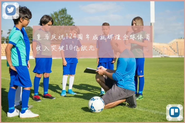皇马庆祝124周年成就辉煌全球体育收入突破10亿欧元