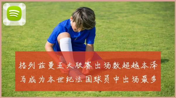 格列兹曼五大联赛出场数超越本泽马成为本世纪法国球员中出场最多者