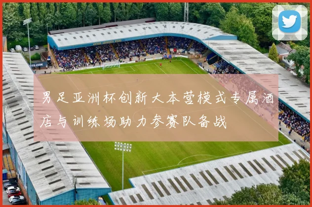 男足亚洲杯创新大本营模式专属酒店与训练场助力参赛队备战