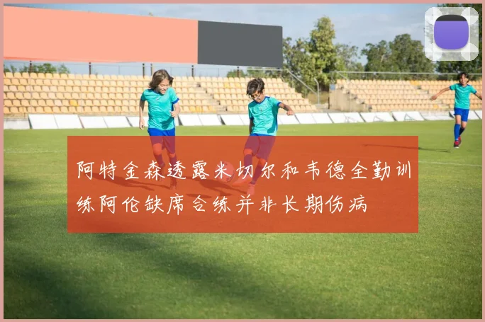 阿特金森透露米切尔和韦德全勤训练阿伦缺席合练并非长期伤病