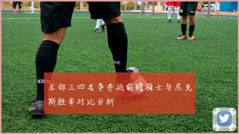 东部三四名争夺战前瞻骑士与尼克斯胜率对比分析