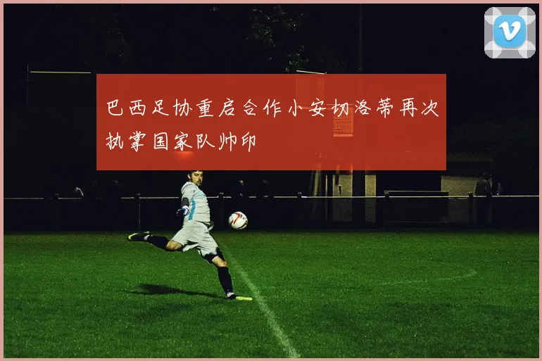 巴西足协重启合作小安切洛蒂再次执掌国家队帅印
