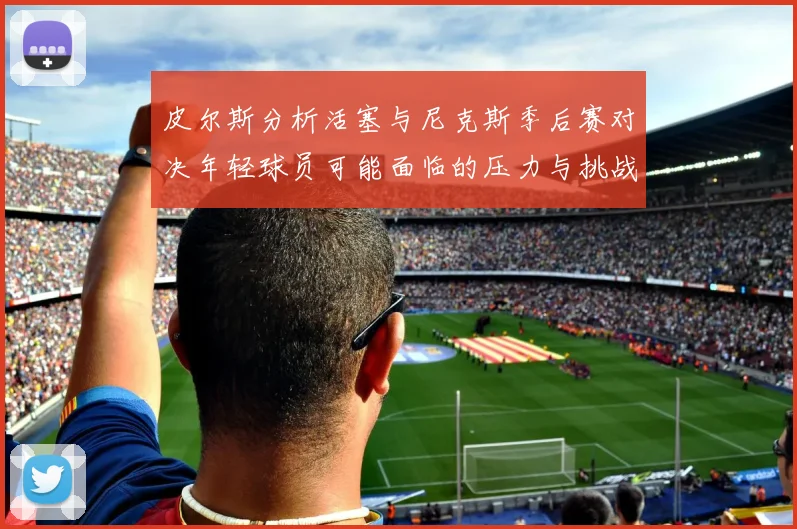 皮尔斯分析活塞与尼克斯季后赛对决年轻球员可能面临的压力与挑战