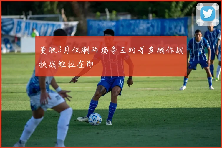 曼联3月仅剩两场争五对手多线作战挑战维拉在即