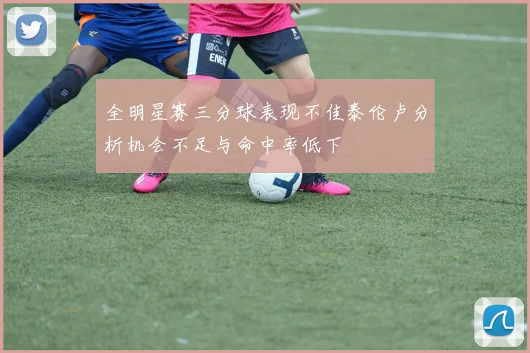 全明星赛三分球表现不佳泰伦卢分析机会不足与命中率低下