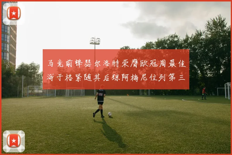 马竞前锋瑟尔洛特荣膺欧冠周最佳海于格紧随其后琼阿梅尼位列第三
